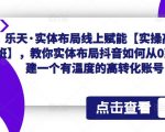 乐天·实体布局线上赋能【实操高级班】，教你实体布局抖音如何从0到1搭建一个有温度的高转化账号