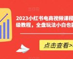 2023小红书电商视频课程，0-1入门保姆级教程，全盘玩法小白也能做到月入2w+