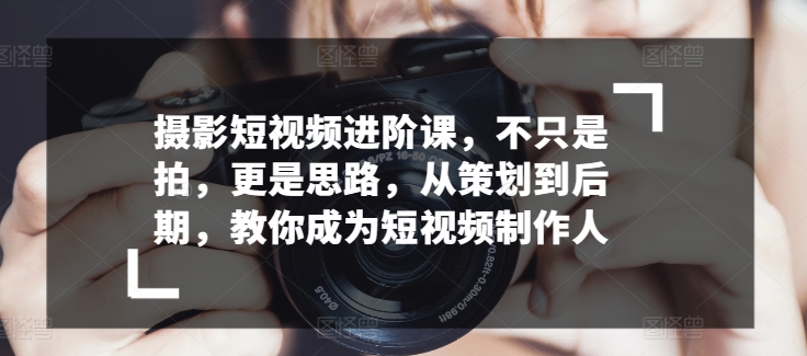 摄影短视频进阶课，不只是拍，更是思路，从策划到后期，教你成为短视频制作人