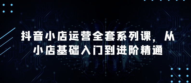 抖音小店运营全套系列课，全新升级，从小店基础入门到进阶精通，系统掌握月销百万小店的核心秘密