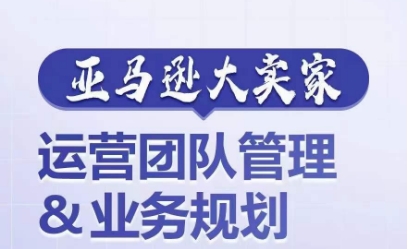 亚马逊大卖家-运营团队管理&#038;业务规划，为你揭秘如何打造超强实力的运营团队