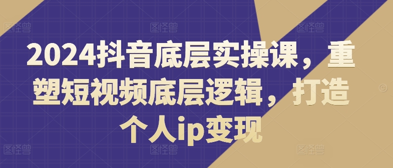 2024抖音底层实操课，​重塑短视频底层逻辑，打造个人ip变现