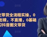 ​​​​​​2024图文带货全流程实操，0粉丝，不出镜，不直播，0基础学习抖音图文带货